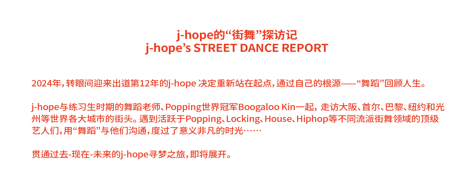 j-hope的“街舞”探访记 j-hope’s STREET DANCE REPORT 2024年，转眼间迎来出道第12年的j-hope 决定重新站在起点，通过自己的根源——“舞蹈”回顾人生。 j-hope与练习生时期的舞蹈老师、Popping世界冠军Boogaloo Kin一起， 走访大阪、首尔、巴黎、纽约和光州等世界各大城市的街头。 遇到活跃于Popping、Locking、House、Hiphop等不同流派街舞领域的顶级艺人们，用“舞蹈”与他们沟通，度过了意义非凡的时光…… 贯通过去-现在-未来的j-hope寻梦之旅，即将展开。