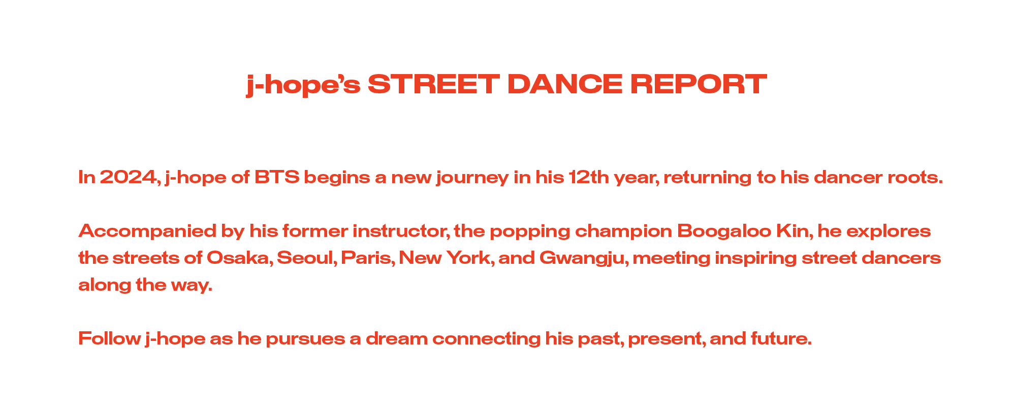 j-hope’s STREET DANCE REPORT. In 2024, j-hope of BTS begins a new journey in his 12th year, returning to his dancer roots. Accompanied by his former instructor, the popping champion Boogaloo Kin, he explores the streets of Osaka, Seoul, Paris, New York, and Gwangju, meeting inspiring street dancers along the way. Follow j-hope as he pursues a dream connecting his past, present, and future. 