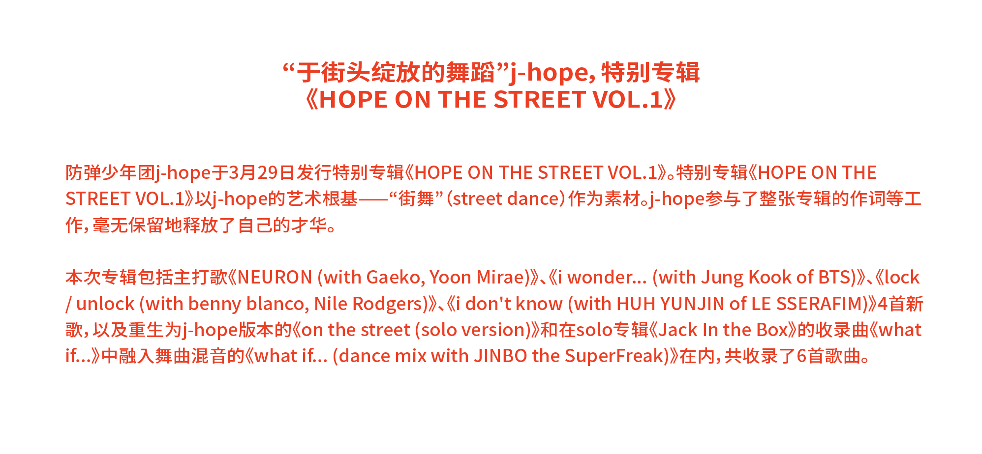 “于街头绽放的舞蹈”j-hope，特别专辑 《HOPE ON THE STREET VOL.1》 防弹少年团j-hope于3月29日发行特别专辑《HOPE ON THE STREET VOL.1》。特别专辑《HOPE ON THE STREET VOL.1》以j-hope的艺术根基——“街舞”（street dance）作为素材。j-hope参与了整张专辑的作词等工作，毫无保留地释放了自己的才华。 本次专辑包括主打歌《NEURON (with Gaeko, Yoon Mirae)》、《i wonder... (with Jung Kook of BTS)》、《lock / unlock (with benny blanco, Nile Rodgers)》、《i don't know (with HUH YUNJIN of LE SSERAFIM)》4首新歌，以及重生为j-hope版本的《on the street (solo version)》和在solo专辑《Jack In the Box》的收录曲《what if...》中融入舞曲混音的《what if... (dance mix with JINBO the SuperFreak)》在内，共收录了6首歌曲。